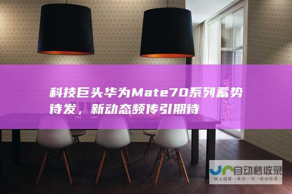 科技巨头华为Mate70系列蓄势待发，新动态频传引期待