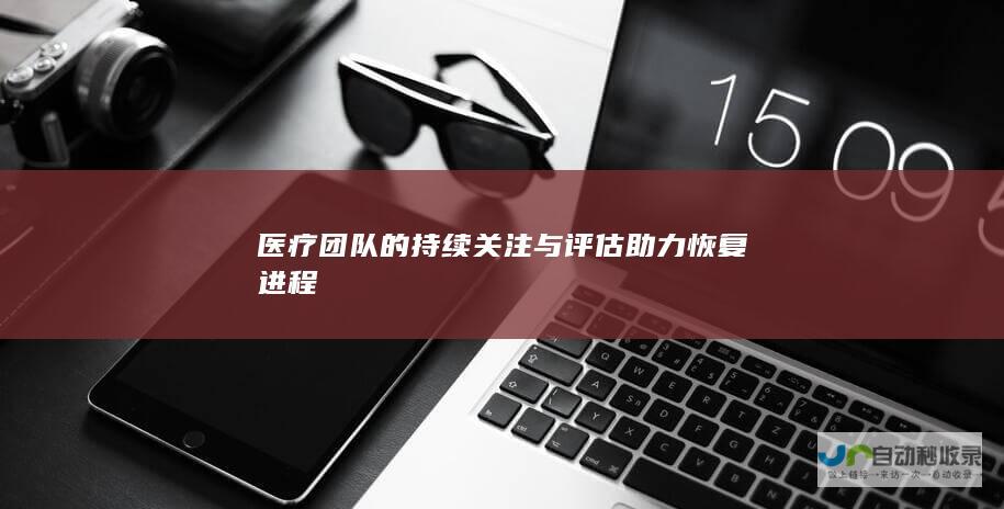 医疗团队的持续关注与评估助力恢复进程