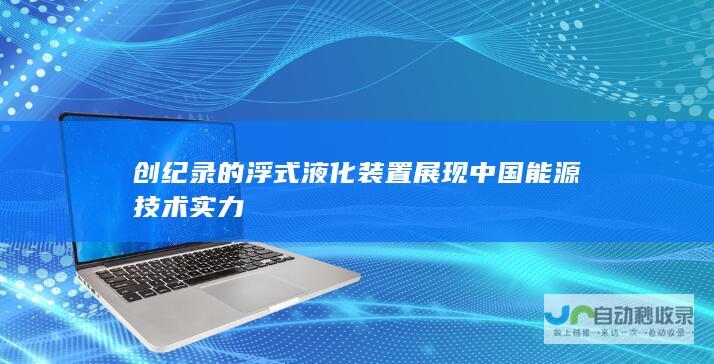 创纪录的浮式液化装置展现中国能源技术实力