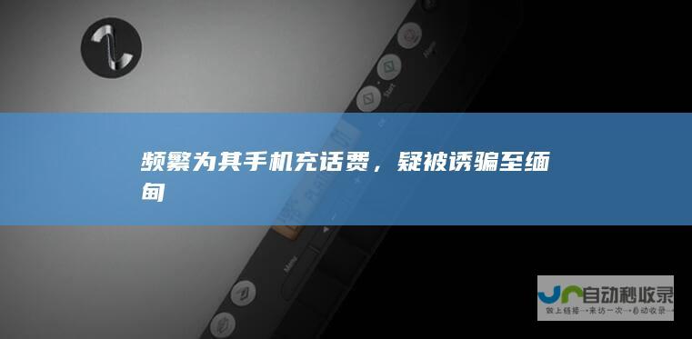 频繁为其手机充话费，疑被诱骗至缅甸