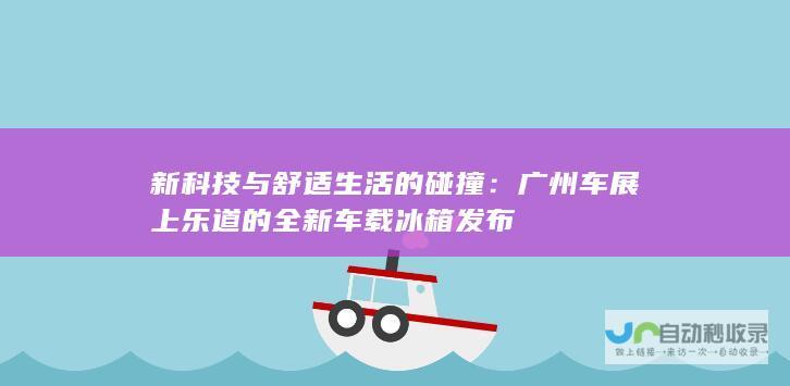 新科技与舒适生活的碰撞：广州车展上乐道的全新车载冰箱发布