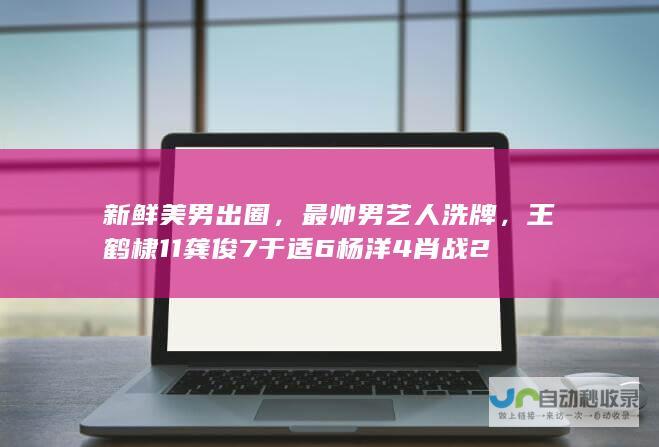 新鲜美男出圈，最帅男艺人洗牌，王鹤棣11龚俊7于适6杨洋4肖战2