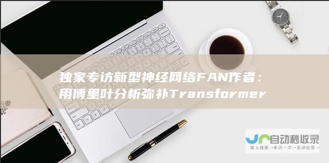 独家专访新型神经网络FAN作者：用傅里叶分析弥补Transformer重要缺陷｜甲子光年