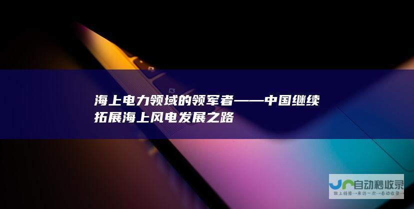 海上电力领域的领军者——中国继续拓展海上风电发展之路