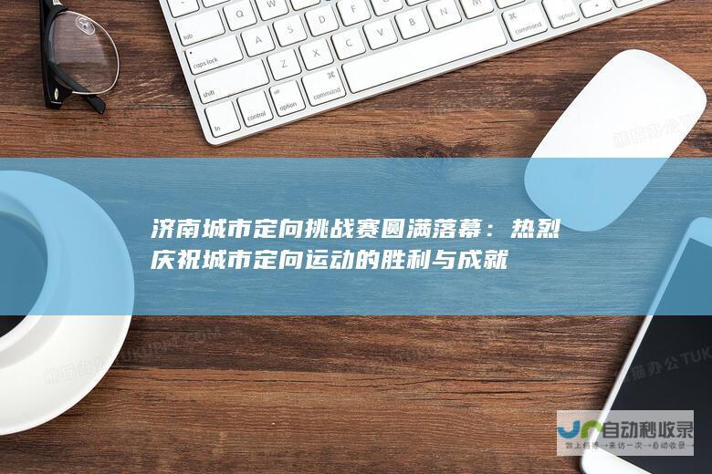 济南城市定向挑战赛圆满落幕：热烈庆祝城市定向运动的胜利与成就