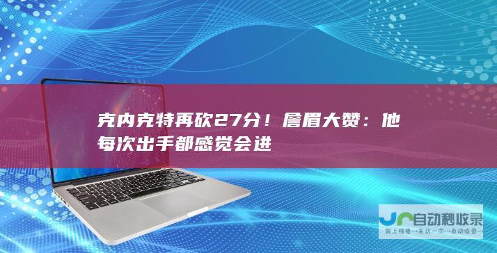 克内克特再砍27分！詹眉大赞：他每次出手都感觉会进