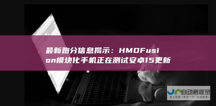 最新跑分信息揭示：HMD Fusion模块化手机正在测试安卓15更新