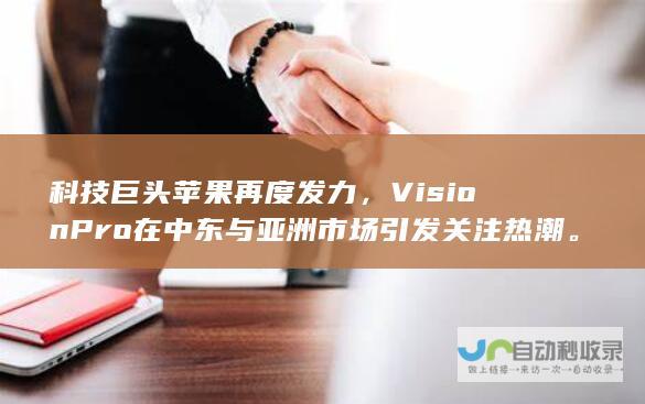 科技巨头苹果再度发力，Vision Pro 在中东与亚洲市场引发关注热潮。