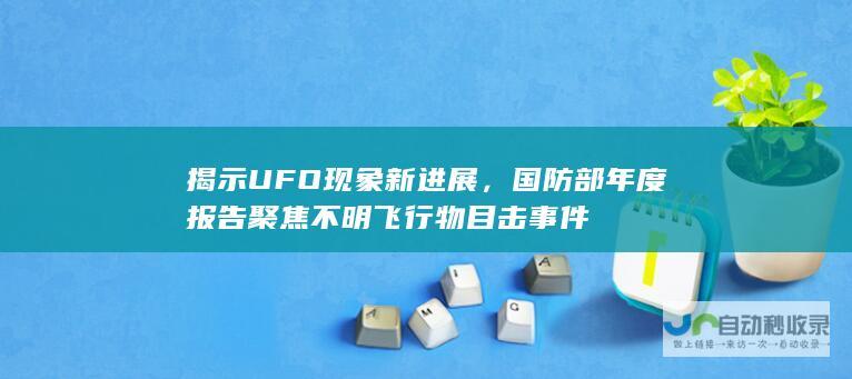 揭示UFO现象新进展，国防部年度报告聚焦不明飞行物目击事件