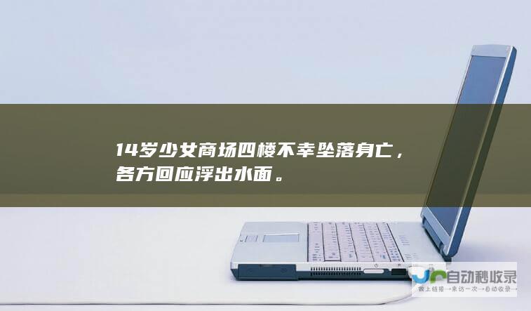 14岁少女商场四楼不幸坠落身亡，各方回应浮出水面。