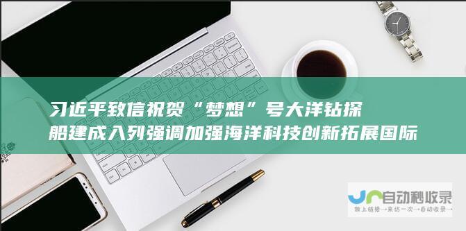 习近平致信祝贺“梦想”号大洋钻探船建成入列强调 加强海洋科技创新拓展国际海洋合作 为推进中国式现代化推动构建人类命运共同体作出更大贡献