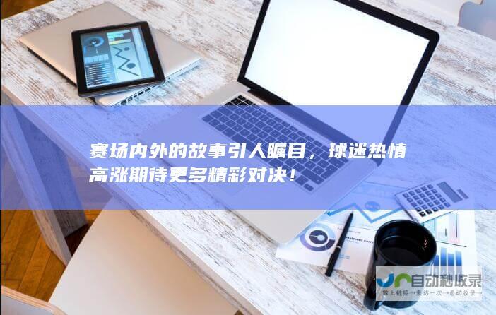 赛场内外的故事引人瞩目，球迷热情高涨期待更多精彩对决！