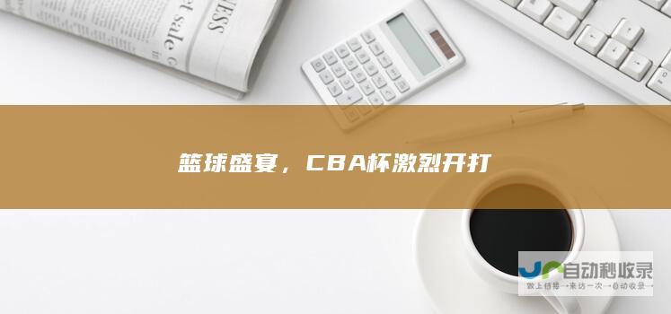 篮球盛宴，CBA杯激烈开打