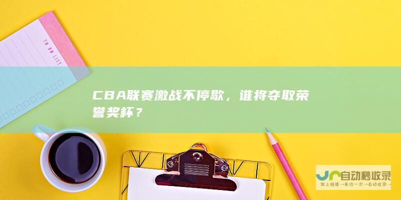 CBA联赛激战不停歇，谁将夺取荣誉奖杯？