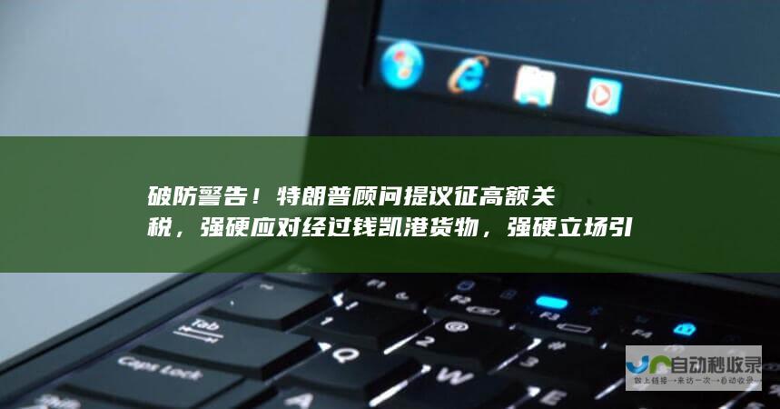 破防警告！特朗普顾问提议征高额关税，强硬应对经过钱凯港货物，强硬立场引发关注。