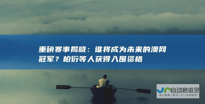 重磅赛事揭晓：谁将成为未来的澳网冠军？柏衍等人获得入围资格