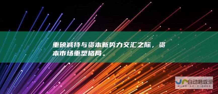 重磅减持与资本新势力交汇之际，资本市场重塑格局。