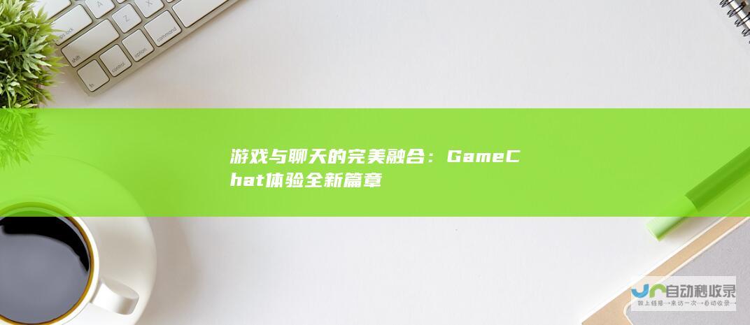 游戏与聊天的完美融合：Game Chat体验全新篇章