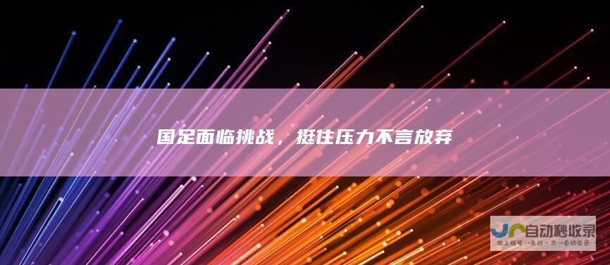 国足面临挑战，挺住压力不言放弃