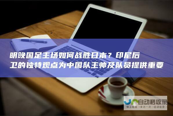 明晚国足主场如何战胜日本？印尼后卫的独特观点为中国队主帅及队员提供重要参考