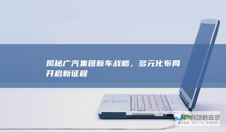 揭秘广汽集团新车战略，多元化布局开启新征程