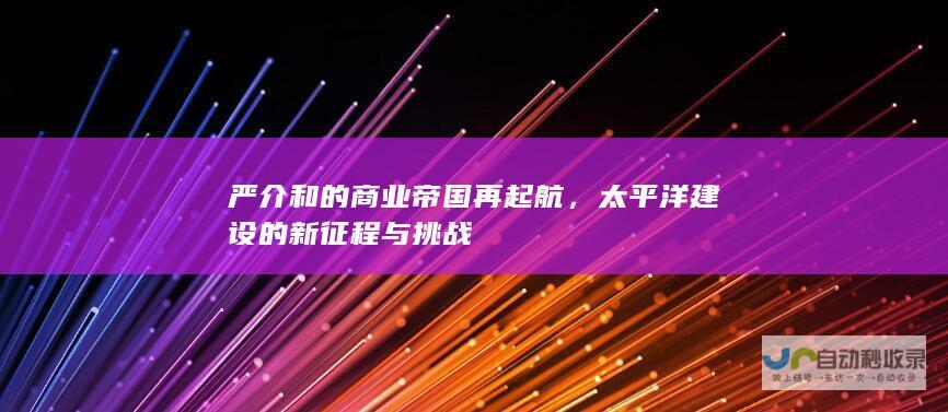 严介和的商业帝国再起航，太平洋建设的新征程与挑战