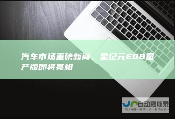 汽车市场重磅新闻，星纪元E08量产版即将亮相