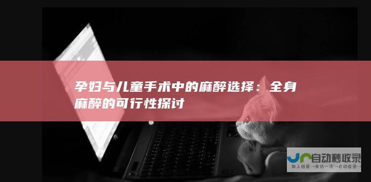 孕妇与儿童手术中的麻醉选择：全身麻醉的可行性探讨