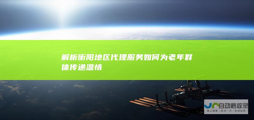 解析衡阳地区代理服务如何为老年群体传递温情