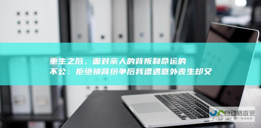 重生之后，面对亲人的背叛和命运的不公：拒绝换肾纷争后我遭遇意外丧生却又奇迹重生