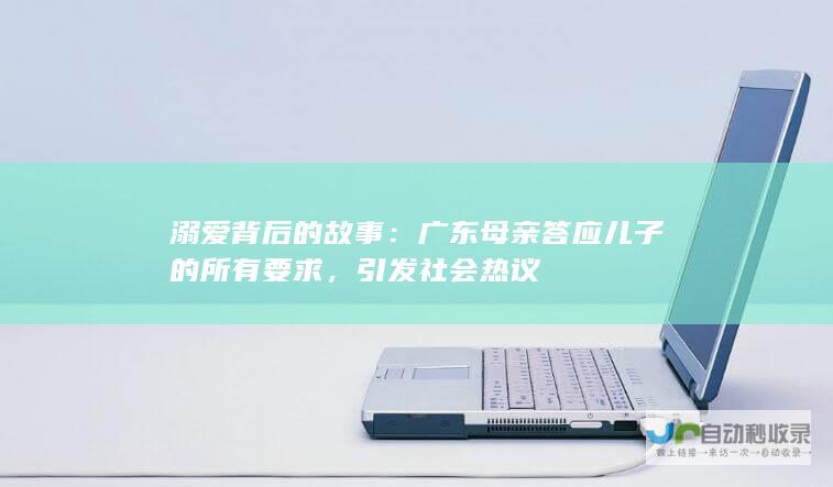 溺爱背后的故事：广东母亲答应儿子的所有要求，引发社会热议