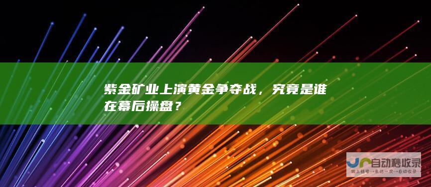 紫金矿业上演黄金争夺战，究竟是谁在幕后操盘？