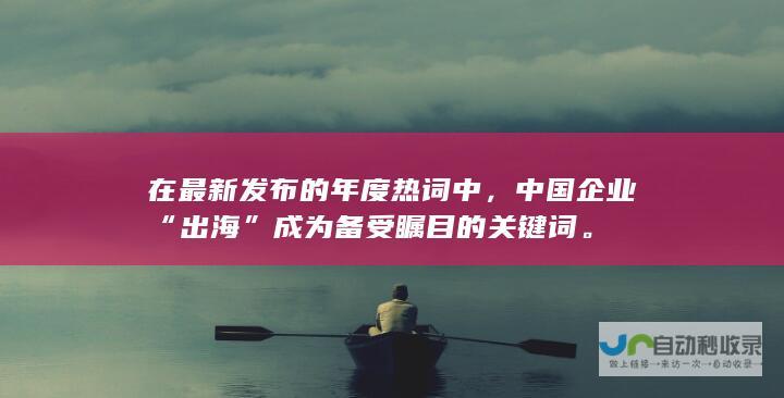 在最新发布的年度热词中，中国企业“出海”成为备受瞩目的关键词。