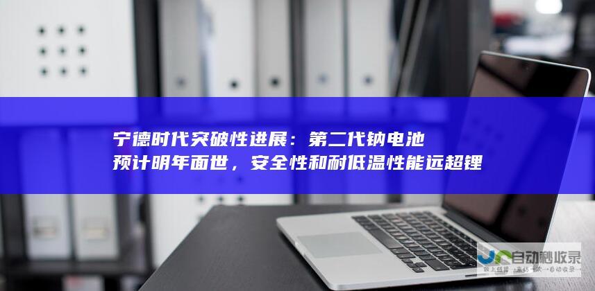 宁德时代突破性进展：第二代钠电池预计明年面世，安全性和耐低温性能远超锂电池