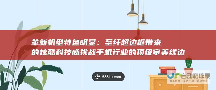 革新机型特色明显：至纤超边框带来的炫酷科技感挑战手机行业的顶级审美线边缘