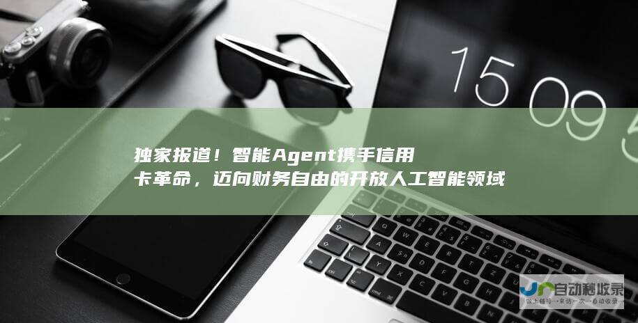 独家报道！智能Agent携手信用卡革命，迈向财务自由的开放人工智能领域创新。