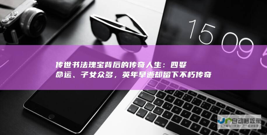 传世书法瑰宝背后的传奇人生：四娶命运、子女众多，英年早逝却留下不朽传奇。