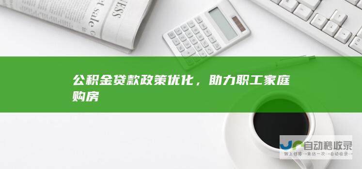 公积金贷款政策优化，助力职工家庭购房