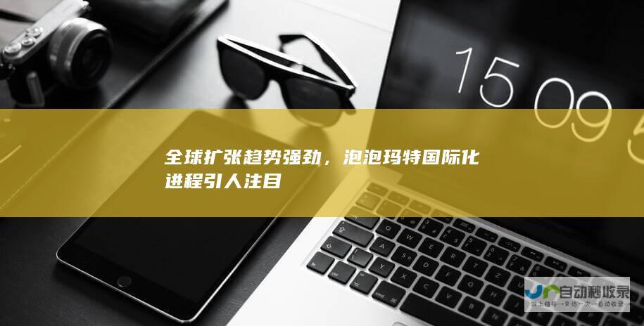 全球扩张趋势强劲，泡泡玛特国际化进程引人注目