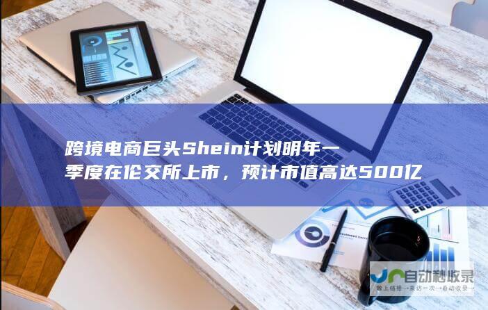 跨境电商巨头Shein计划明年一季度在伦交所上市，预计市值高达500亿英镑