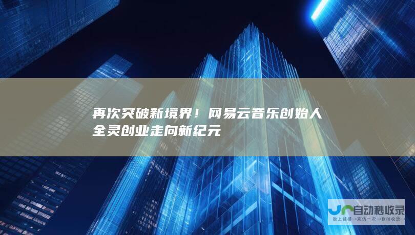 再次突破新境界！网易云音乐创始人全灵创业走向新纪元