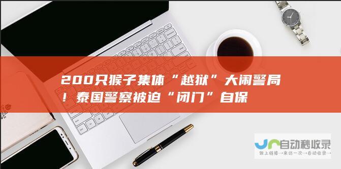 200只猴子集体“越狱”大闹警局！泰国警察被迫“闭门”自保