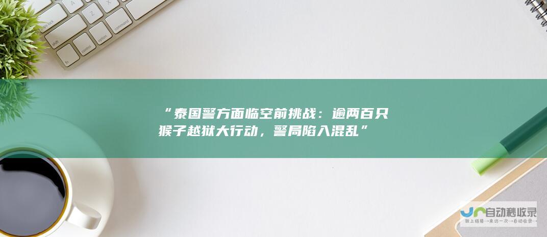 “泰国警方面临空前挑战：逾两百只猴子越狱大行动，警局陷入混乱”