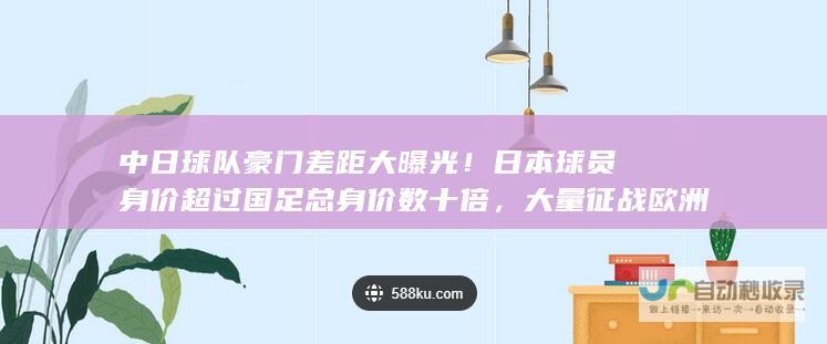 中日球队豪门差距大曝光！日本球员身价超过国足总身价数十倍，大量征战欧洲联赛与豪门的辉煌之战即将打响。