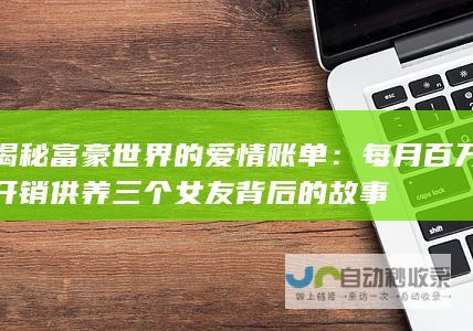 揭秘富豪世界的爱情账单：每月百万开销供养三个女友背后的故事