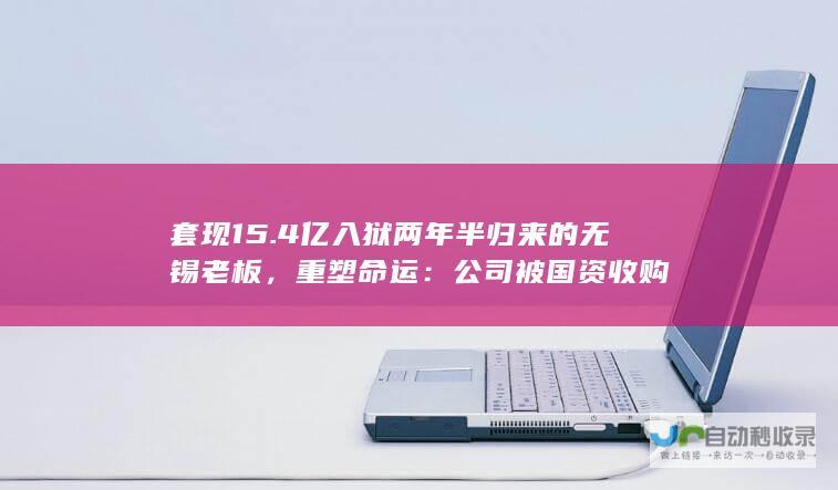 套现15.4亿入狱两年半归来的无锡老板，重塑命运：公司被国资收购