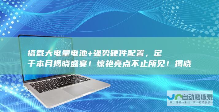 搭载大电量电池+强势硬件配置，定于本月揭晓盛宴！惊艳亮点不止所见！揭晓未来全景的无敌机型》