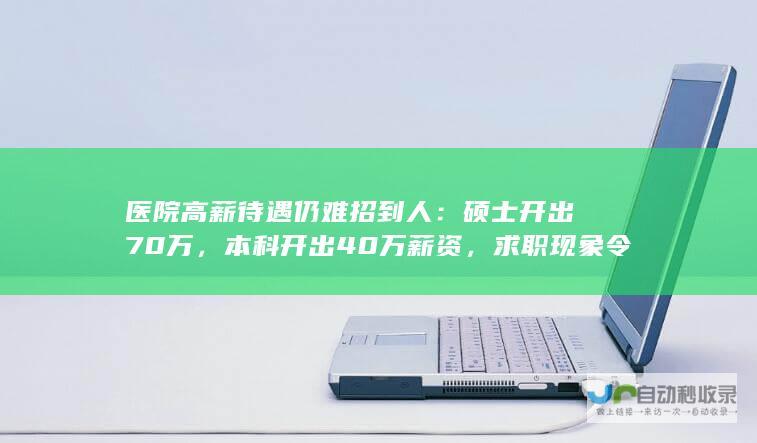 医院高薪待遇仍难招到人：硕士开出70万，本科开出40万薪资，求职现象令人意外。