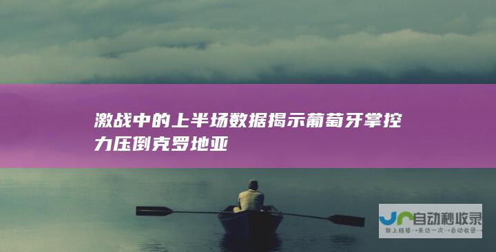 激战中的上半场数据揭示葡萄牙掌控力压倒克罗地亚