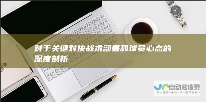 对于关键对决战术部署和球员心态的深度剖析